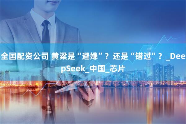全国配资公司 黄粱是“避嫌”？还是“错过”？_DeepSeek_中国_芯片