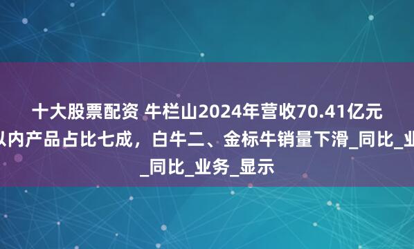 十大股票配资 牛栏山2024年营收70.41亿元：10元以内产品占比七成，白牛二、金标牛销量下滑_同比_业务_显示