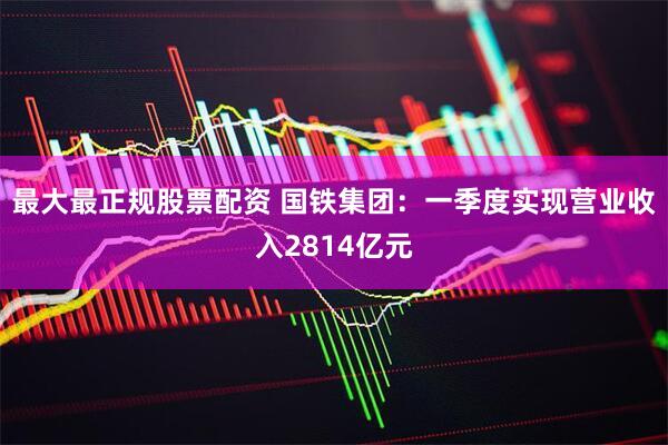 最大最正规股票配资 国铁集团：一季度实现营业收入2814亿元