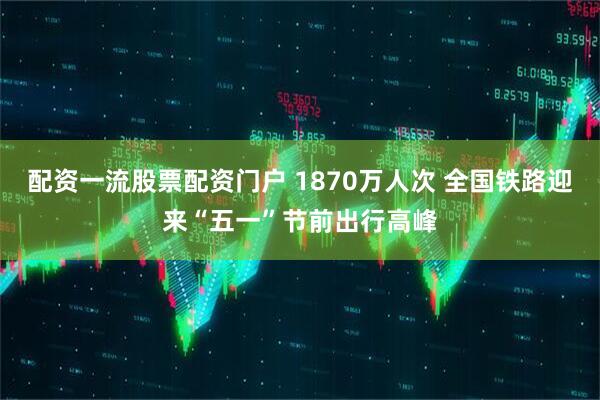 配资一流股票配资门户 1870万人次 全国铁路迎来“五一”节前出行高峰