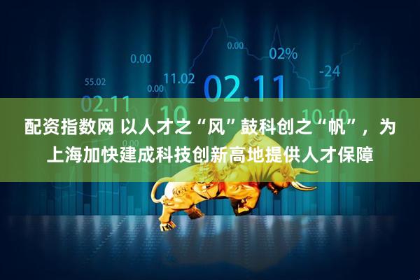 配资指数网 以人才之“风”鼓科创之“帆”，为上海加快建成科技创新高地提供人才保障