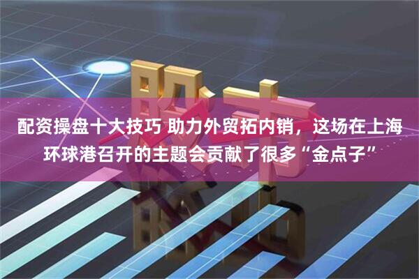 配资操盘十大技巧 助力外贸拓内销，这场在上海环球港召开的主题会贡献了很多“金点子”