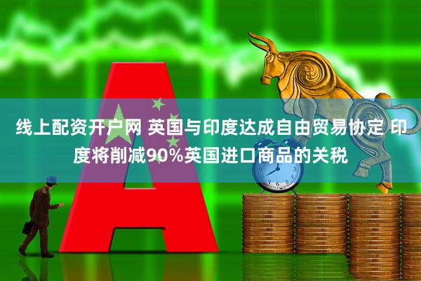 线上配资开户网 英国与印度达成自由贸易协定 印度将削减90%英国进口商品的关税