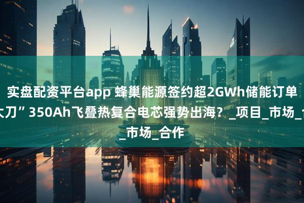 实盘配资平台app 蜂巢能源签约超2GWh储能订单 “大刀”350Ah飞叠热复合电芯强势出海？_项目_市场_合作