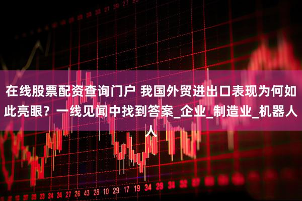 在线股票配资查询门户 我国外贸进出口表现为何如此亮眼？一线见闻中找到答案_企业_制造业_机器人