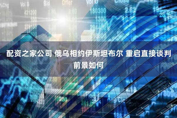 配资之家公司 俄乌相约伊斯坦布尔 重启直接谈判前景如何