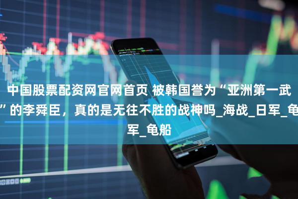 中国股票配资网官网首页 被韩国誉为“亚洲第一武将”的李舜臣，真的是无往不胜的战神吗_海战_日军_龟船