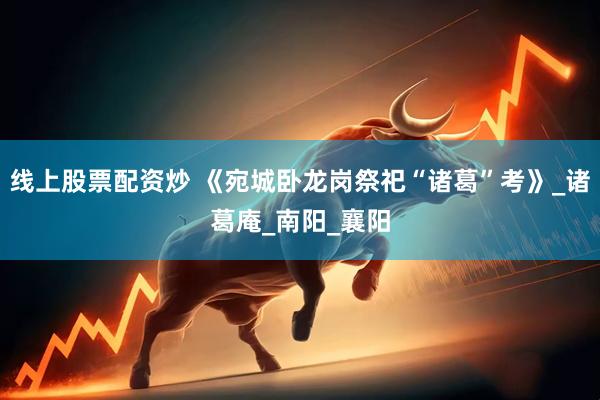 线上股票配资炒 《宛城卧龙岗祭祀“诸葛”考》_诸葛庵_南阳_襄阳