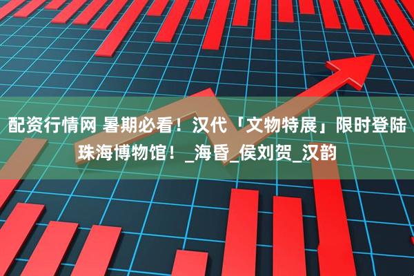 配资行情网 暑期必看！汉代「文物特展」限时登陆珠海博物馆！_海昏_侯刘贺_汉韵