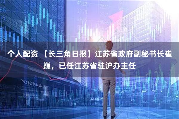 个人配资 【长三角日报】江苏省政府副秘书长崔巍，已任江苏省驻沪办主任