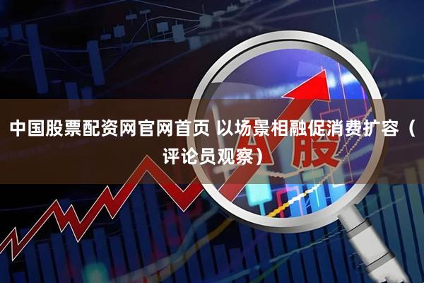 中国股票配资网官网首页 以场景相融促消费扩容（评论员观察）