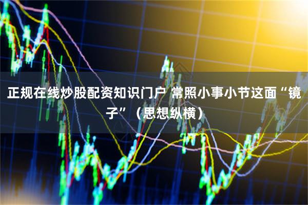 正规在线炒股配资知识门户 常照小事小节这面“镜子”（思想纵横）