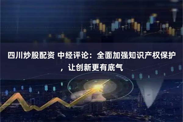 四川炒股配资 中经评论：全面加强知识产权保护，让创新更有底气