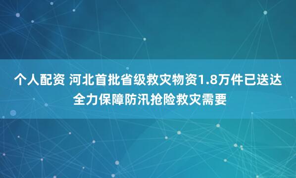 个人配资 河北首批省级救灾物资1.8万件已送达 全力保障防汛抢险救灾需要