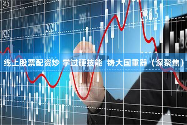 线上股票配资炒 学过硬技能  铸大国重器（深聚焦）