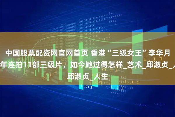 中国股票配资网官网首页 香港“三级女王”李华月，3年连拍11部三级片，如今她过得怎样_艺术_邱淑贞_人生