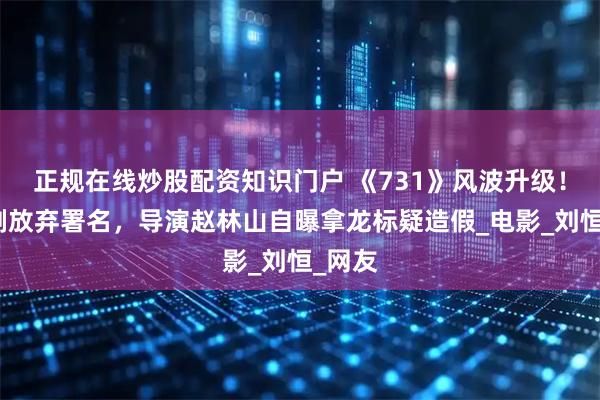 正规在线炒股配资知识门户 《731》风波升级！原编剧放弃署名，导演赵林山自曝拿龙标疑造假_电影_刘恒_网友