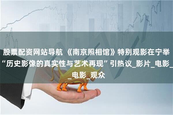 股票配资网站导航 《南京照相馆》特别观影在宁举行，“历史影像的真实性与艺术再现”引热议_影片_电影_观众