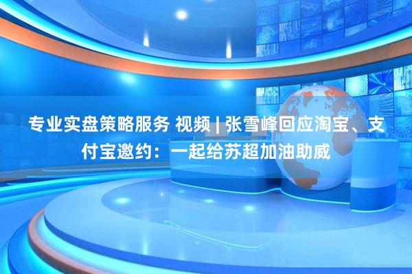 专业实盘策略服务 视频 | 张雪峰回应淘宝、支付宝邀约：一起给苏超加油助威