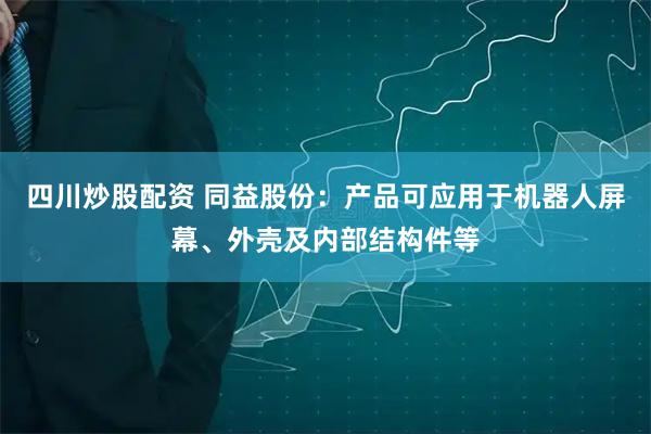 四川炒股配资 同益股份：产品可应用于机器人屏幕、外壳及内部结构件等