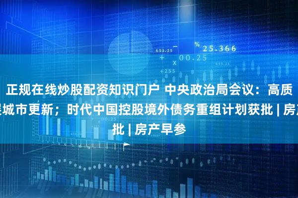 正规在线炒股配资知识门户 中央政治局会议：高质量开展城市更新；时代中国控股境外债务重组计划获批 | 房产早参